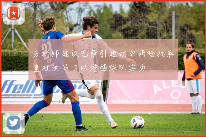 分析师建议巴萨引进切尔西哈托和皇社洪马丁以增强球队实力