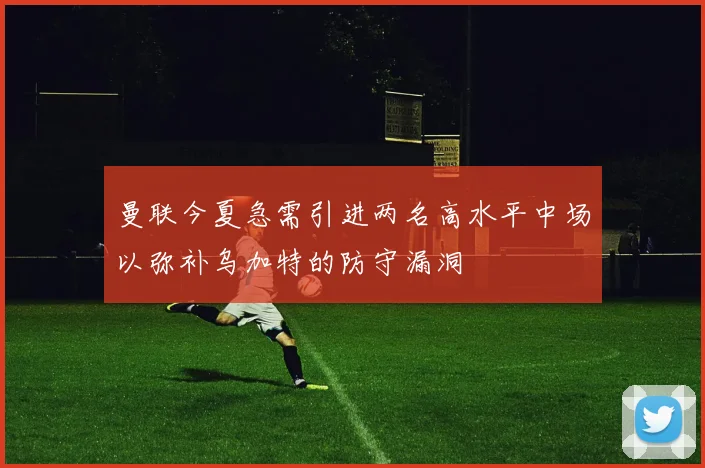 曼联今夏急需引进两名高水平中场以弥补乌加特的防守漏洞