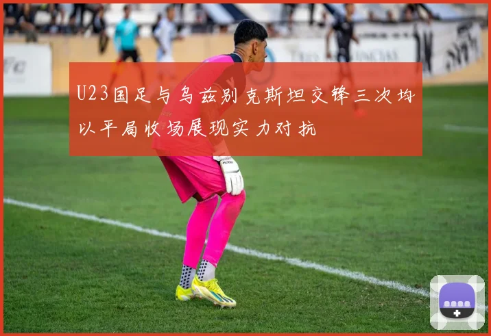 U23国足与乌兹别克斯坦交锋三次均以平局收场展现实力对抗