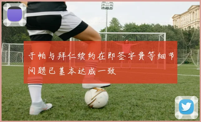 于帕与拜仁续约在即签字费等细节问题已基本达成一致