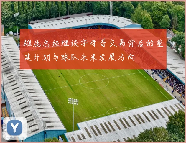 雄鹿总经理谈字母哥交易背后的重建计划与球队未来发展方向