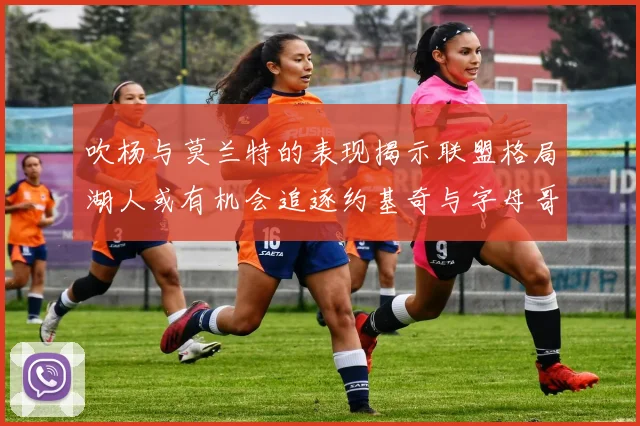 吹杨与莫兰特的表现揭示联盟格局湖人或有机会追逐约基奇与字母哥