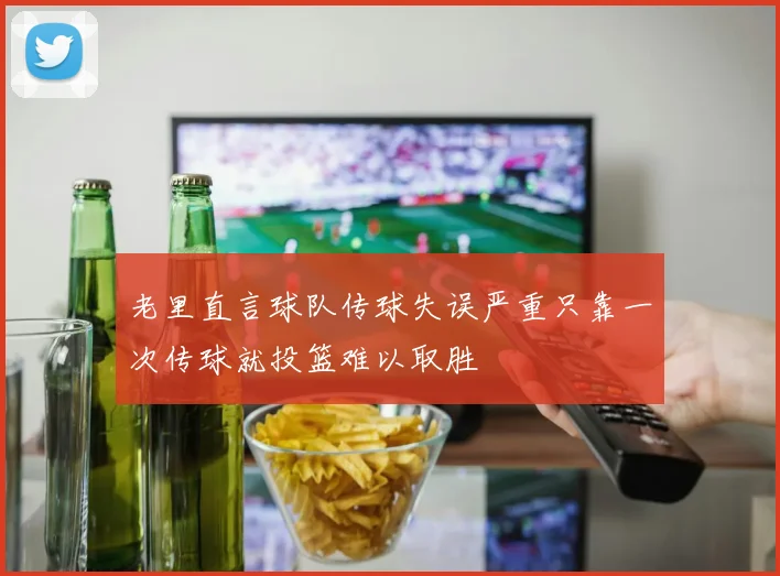 老里直言球队传球失误严重只靠一次传球就投篮难以取胜