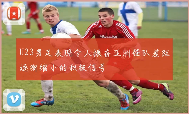 U23男足表现令人振奋亚洲强队差距逐渐缩小的积极信号