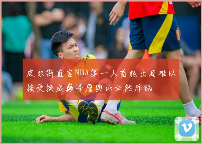 皮尔斯直言NBA第一人首轮出局难以接受换成巅峰詹舆论必然炸锅