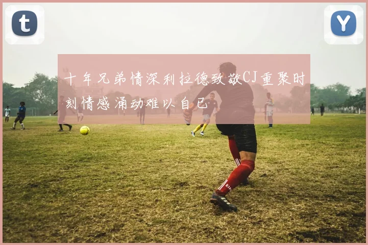 十年兄弟情深利拉德致敬CJ重聚时刻情感涌动难以自已