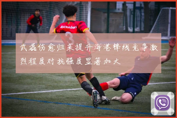 武磊伤愈归来提升海港锋线竞争激烈程度对抗强度显著加大