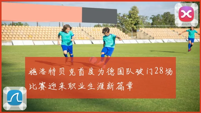 施洛特贝克首度为德国队破门28场比赛迎来职业生涯新篇章