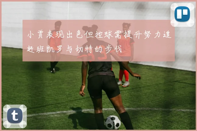 小贾表现出色但控球需提升努力追赶班凯罗与切特的步伐