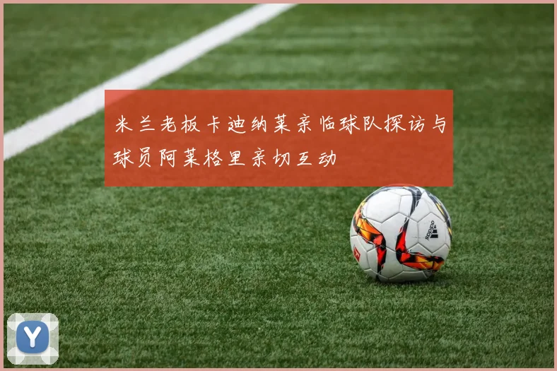 米兰老板卡迪纳莱亲临球队探访与球员阿莱格里亲切互动