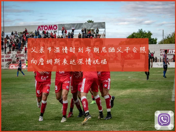父亲节温情时刻布朗尼晒父子合照向詹姆斯表达深情祝福