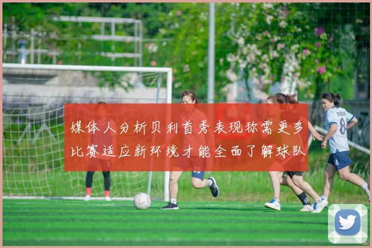 媒体人分析贝利首秀表现称需更多比赛适应新环境才能全面了解球队