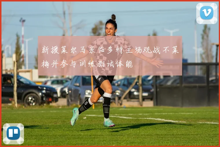 新援莱尔马亲临多特主场观战不莱梅并参与训练测试体能