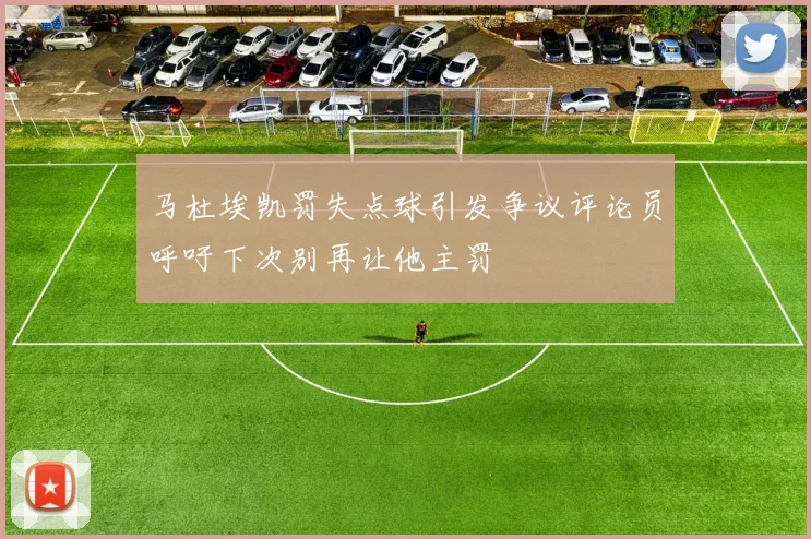 马杜埃凯罚失点球引发争议评论员呼吁下次别再让他主罚