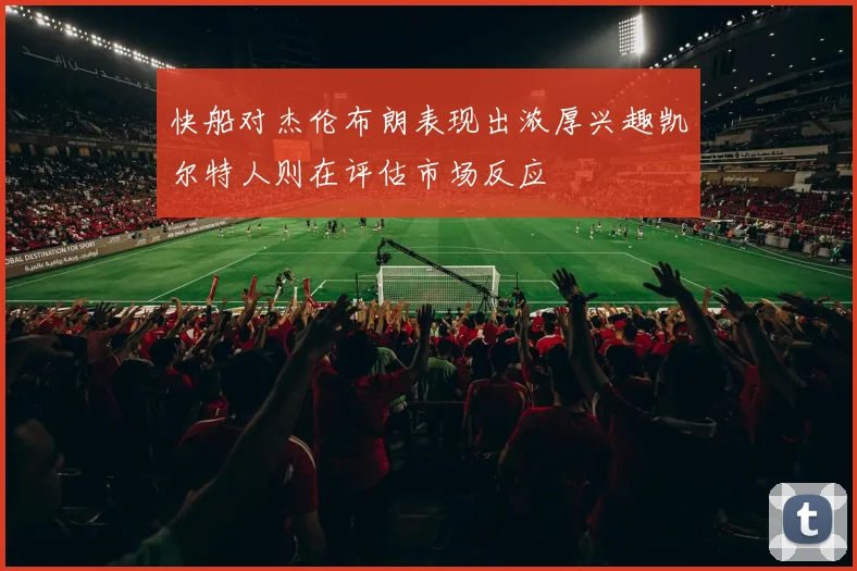 快船对杰伦布朗表现出浓厚兴趣凯尔特人则在评估市场反应