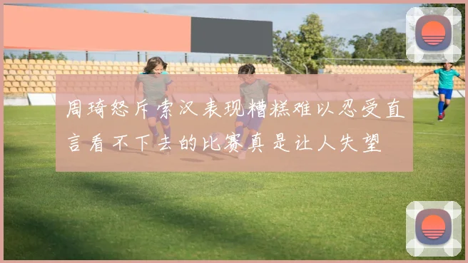 周琦怒斥索汉表现糟糕难以忍受直言看不下去的比赛真是让人失望