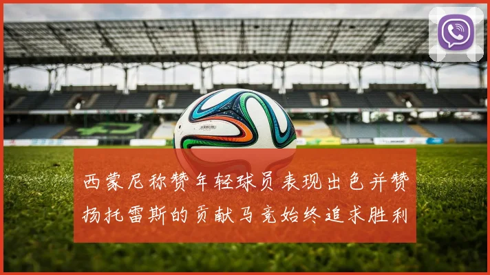 西蒙尼称赞年轻球员表现出色并赞扬托雷斯的贡献马竞始终追求胜利