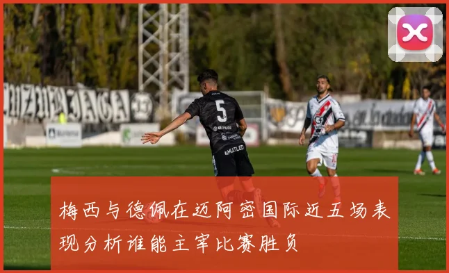 梅西与德佩在迈阿密国际近五场表现分析谁能主宰比赛胜负
