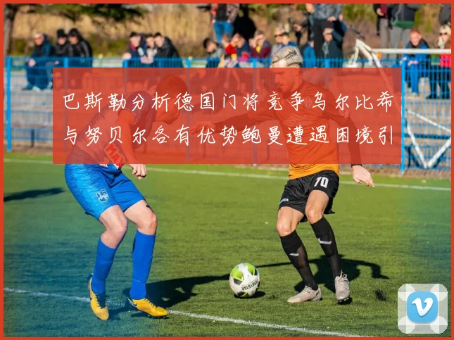 巴斯勒分析德国门将竞争乌尔比希与努贝尔各有优势鲍曼遭遇困境引人关注