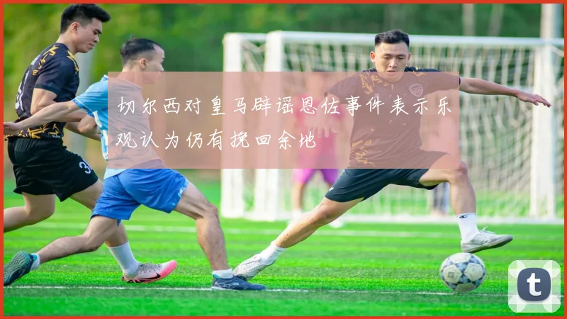 切尔西对皇马辟谣恩佐事件表示乐观认为仍有挽回余地