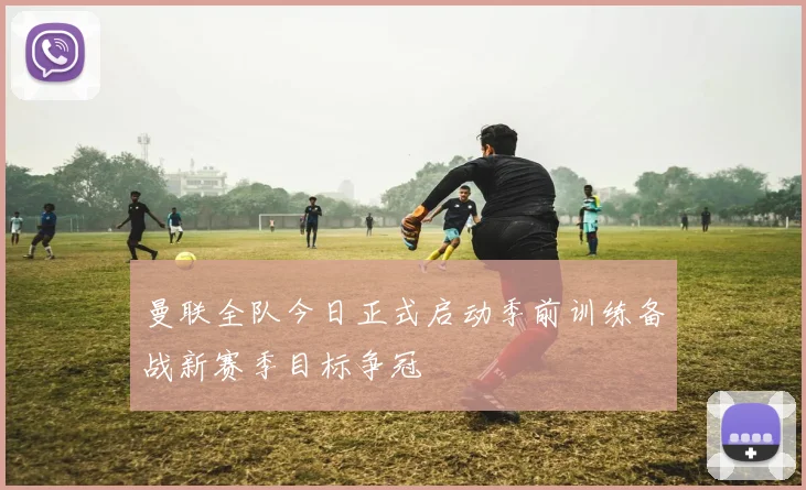曼联全队今日正式启动季前训练备战新赛季目标争冠