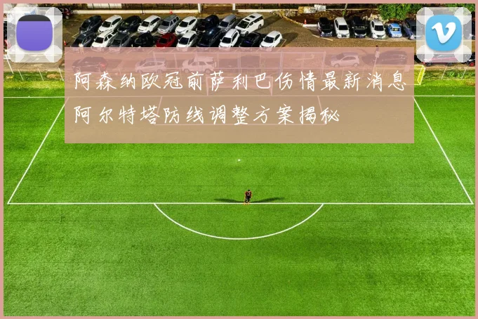 阿森纳欧冠前萨利巴伤情最新消息阿尔特塔防线调整方案揭秘