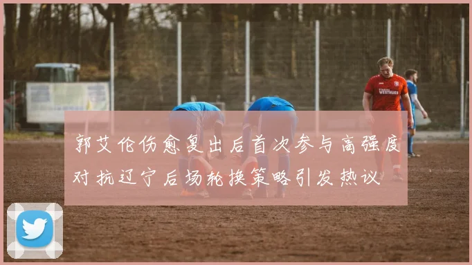 郭艾伦伤愈复出后首次参与高强度对抗辽宁后场轮换策略引发热议