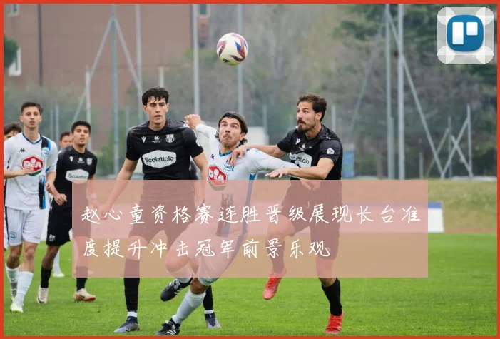 赵心童资格赛连胜晋级展现长台准度提升冲击冠军前景乐观