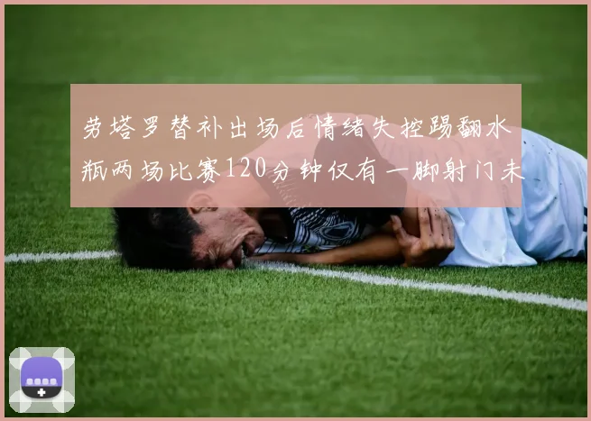 劳塔罗替补出场后情绪失控踢翻水瓶两场比赛120分钟仅有一脚射门未能进球